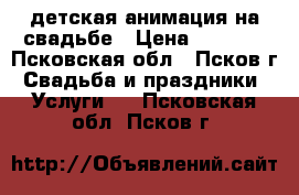 детская анимация на свадьбе › Цена ­ 2 500 - Псковская обл., Псков г. Свадьба и праздники » Услуги   . Псковская обл.,Псков г.